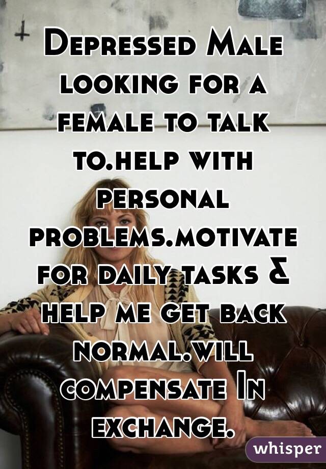 Depressed Male looking for a female to talk to.help with personal problems.motivate for daily tasks & help me get back normal.will compensate In exchange.