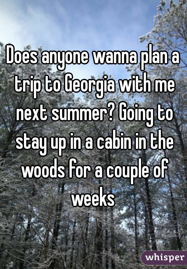 Does anyone wanna plan a trip to Georgia with me next summer? Going to stay up in a cabin in the woods for a couple of weeks 