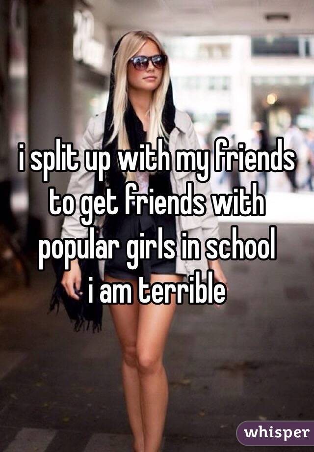 i split up with my friends to get friends with popular girls in school 
i am terrible 