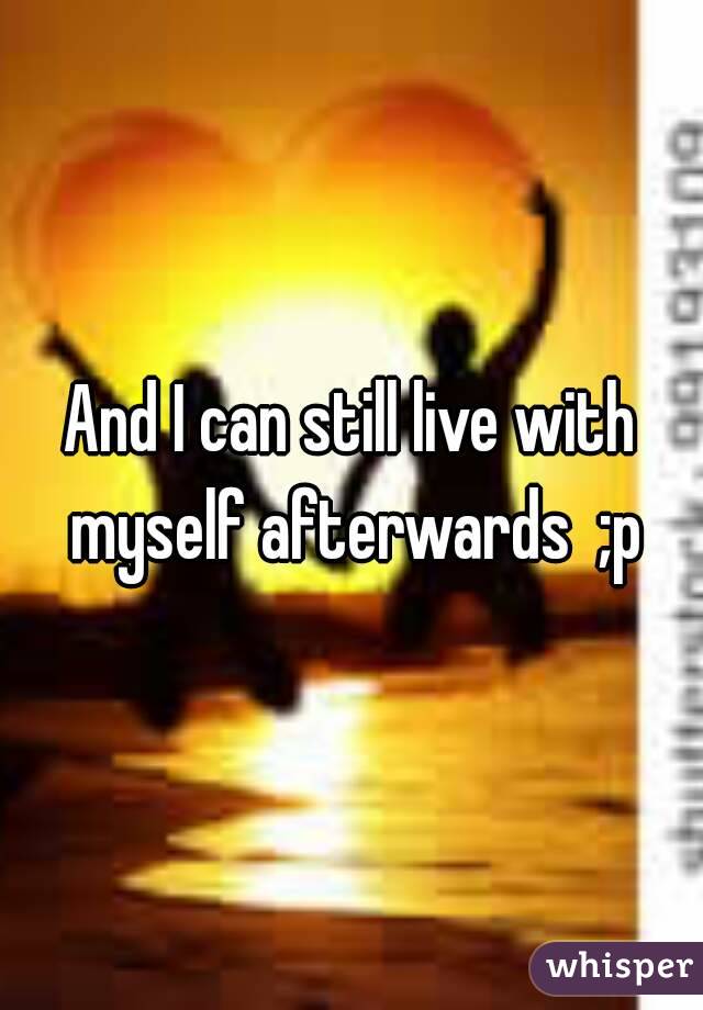 And I can still live with myself afterwards  ;p