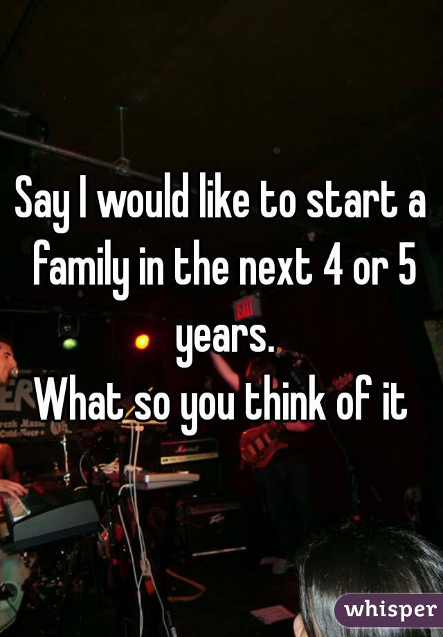 Say I would like to start a family in the next 4 or 5 years.
What so you think of it