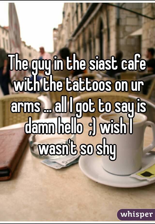 The guy in the siast cafe with the tattoos on ur arms ... all I got to say is damn hello  ;) wish I wasn't so shy 