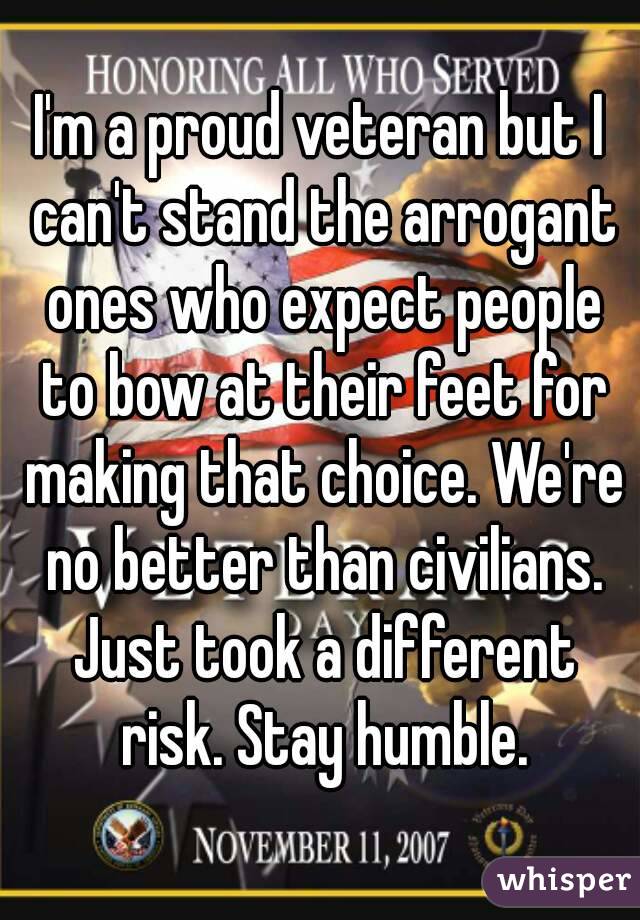 I'm a proud veteran but I can't stand the arrogant ones who expect people to bow at their feet for making that choice. We're no better than civilians. Just took a different risk. Stay humble.
