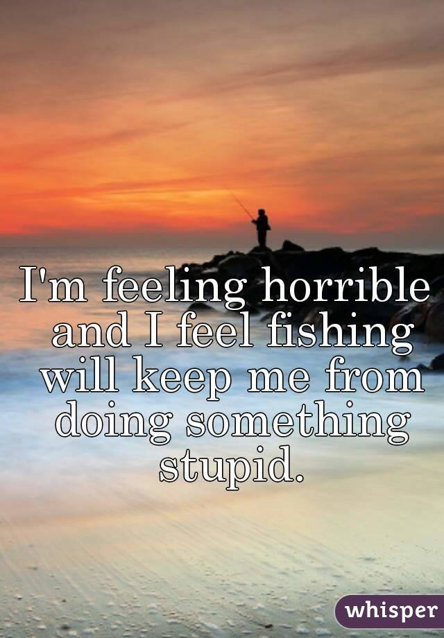 I'm feeling horrible and I feel fishing will keep me from doing something stupid.