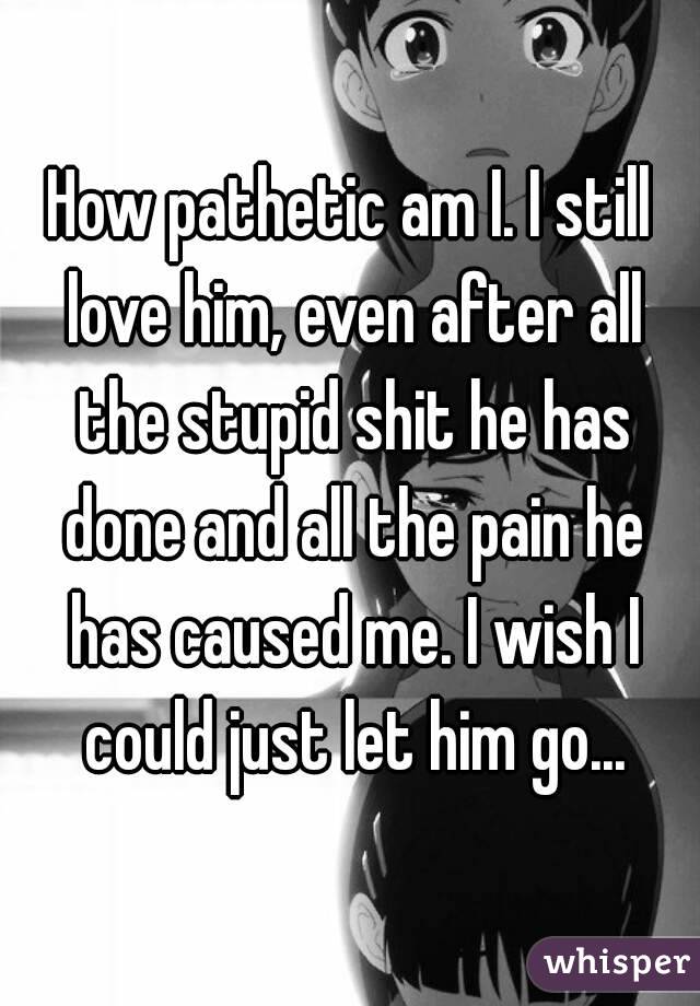 How pathetic am I. I still love him, even after all the stupid shit he has done and all the pain he has caused me. I wish I could just let him go...