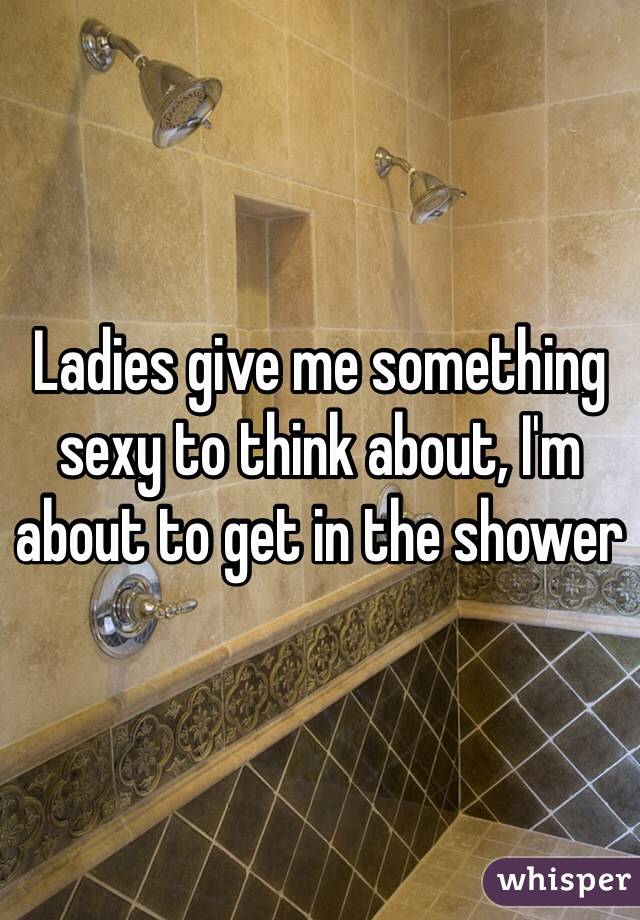 Ladies give me something sexy to think about, I'm about to get in the shower 