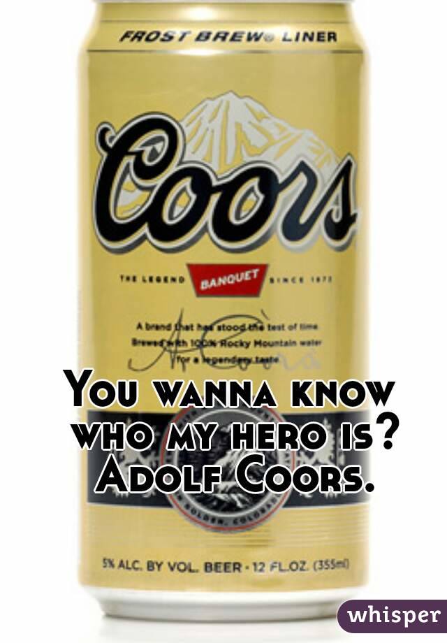 You wanna know who my hero is? Adolf Coors.