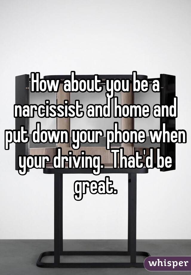 How about you be a narcissist and home and put down your phone when your driving.  That'd be great.  