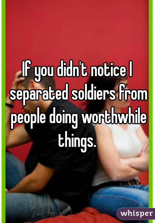 If you didn't notice I separated soldiers from people doing worthwhile things. 