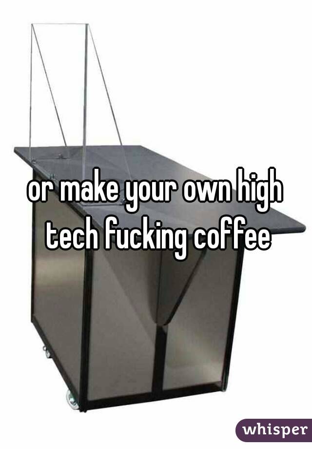 or make your own high tech fucking coffee