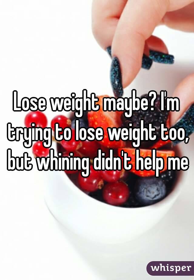 Lose weight maybe? I'm trying to lose weight too, but whining didn't help me
