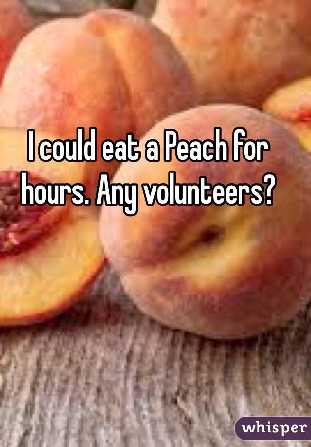I could eat a Peach for hours. Any volunteers?