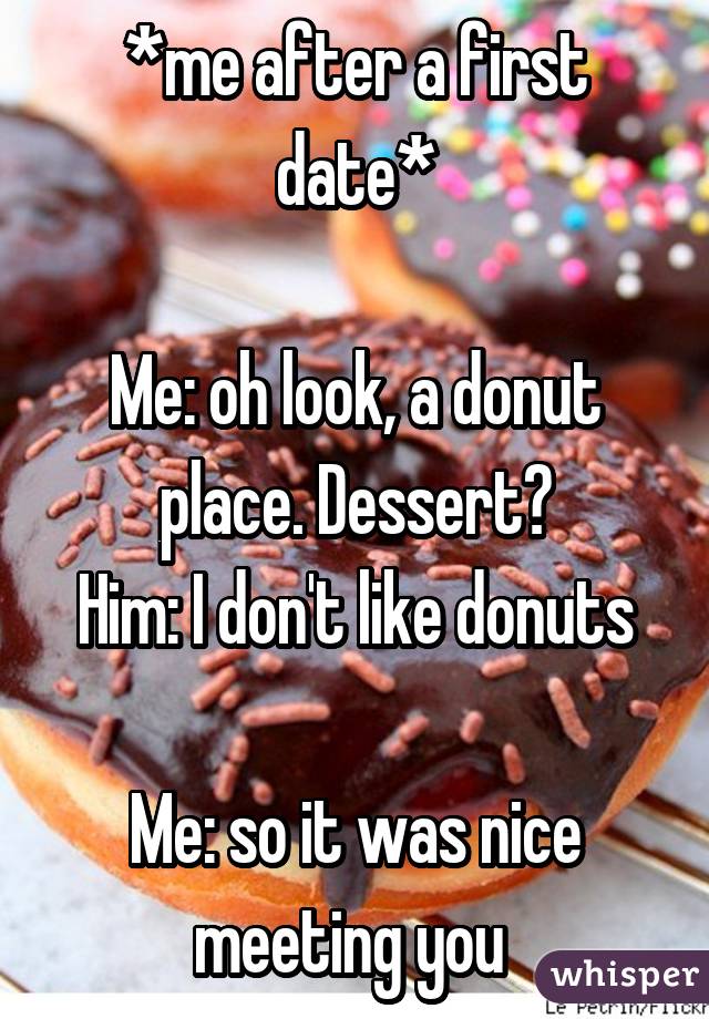 *me after a first date*

Me: oh look, a donut place. Dessert?
Him: I don't like donuts 
Me: so it was nice meeting you 