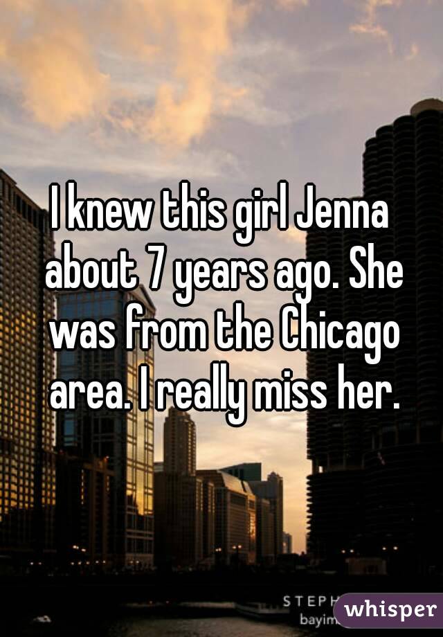 I knew this girl Jenna about 7 years ago. She was from the Chicago area. I really miss her.
