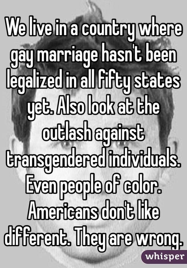 We live in a country where gay marriage hasn't been legalized in all fifty states yet. Also look at the outlash against transgendered individuals. Even people of color. Americans don't like different. They are wrong. 