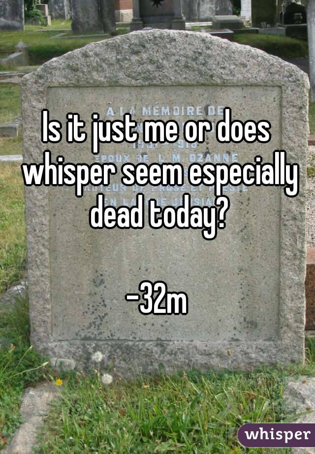 Is it just me or does whisper seem especially dead today?

-32m