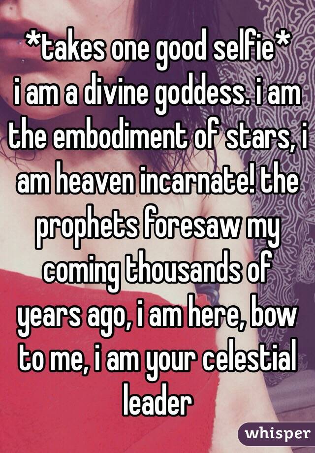 *takes one good selfie* 
i am a divine goddess. i am the embodiment of stars, i am heaven incarnate! the prophets foresaw my coming thousands of years ago, i am here, bow to me, i am your celestial leader 