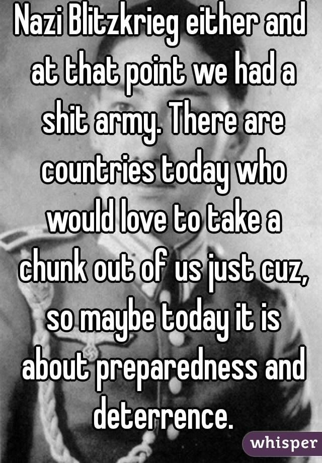 Nazi Blitzkrieg either and at that point we had a shit army. There are countries today who would love to take a chunk out of us just cuz, so maybe today it is about preparedness and deterrence.