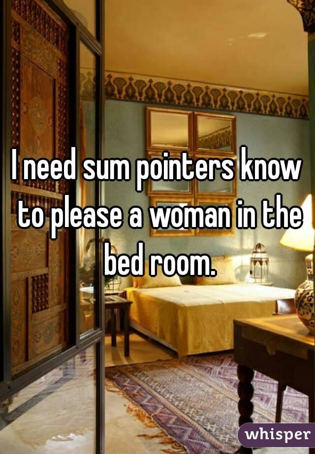 I need sum pointers know to please a woman in the bed room.