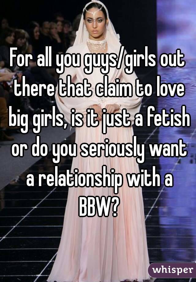 For all you guys/girls out there that claim to love big girls, is it just a fetish or do you seriously want a relationship with a BBW?