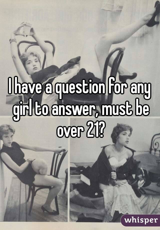 I have a question for any girl to answer, must be over 21?