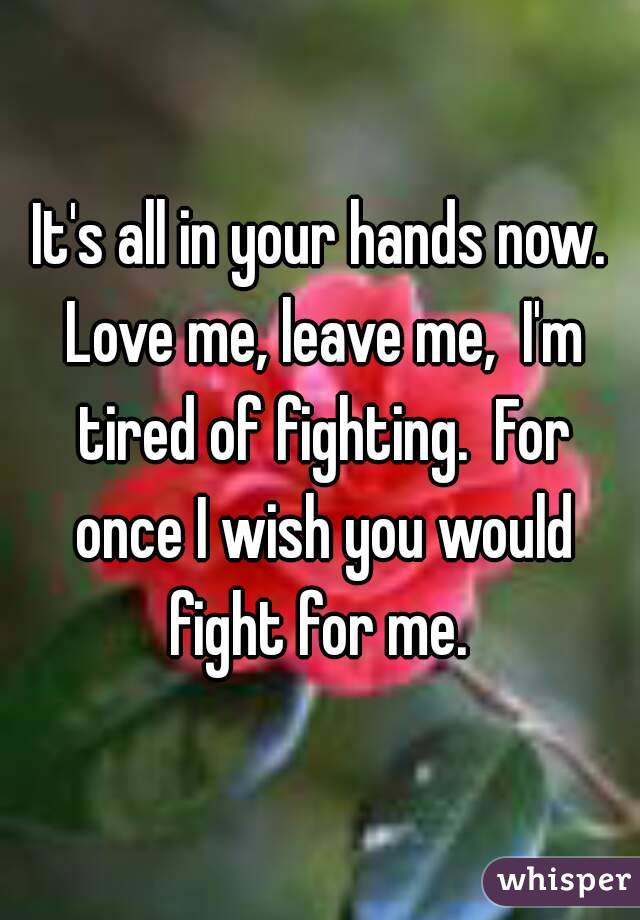 It's all in your hands now. Love me, leave me,  I'm tired of fighting.  For once I wish you would fight for me. 