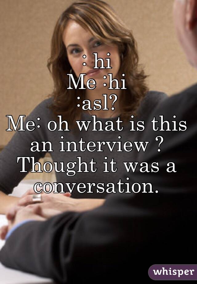 : hi 
Me :hi
:asl?
Me: oh what is this an interview ? Thought it was a conversation. 