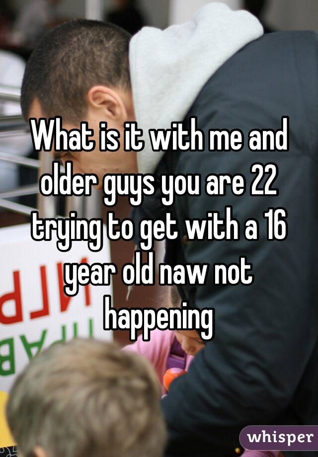 What is it with me and older guys you are 22 trying to get with a 16 year old naw not happening 