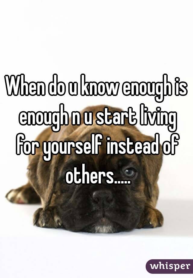 When do u know enough is enough n u start living for yourself instead of others.....