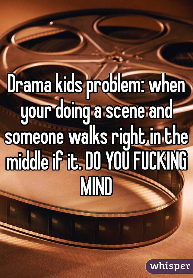 Drama kids problem: when your doing a scene and someone walks right in the middle if it. DO YOU FUCKING MIND
