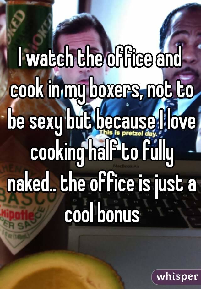 I watch the office and cook in my boxers, not to be sexy but because I love cooking half to fully naked.. the office is just a cool bonus