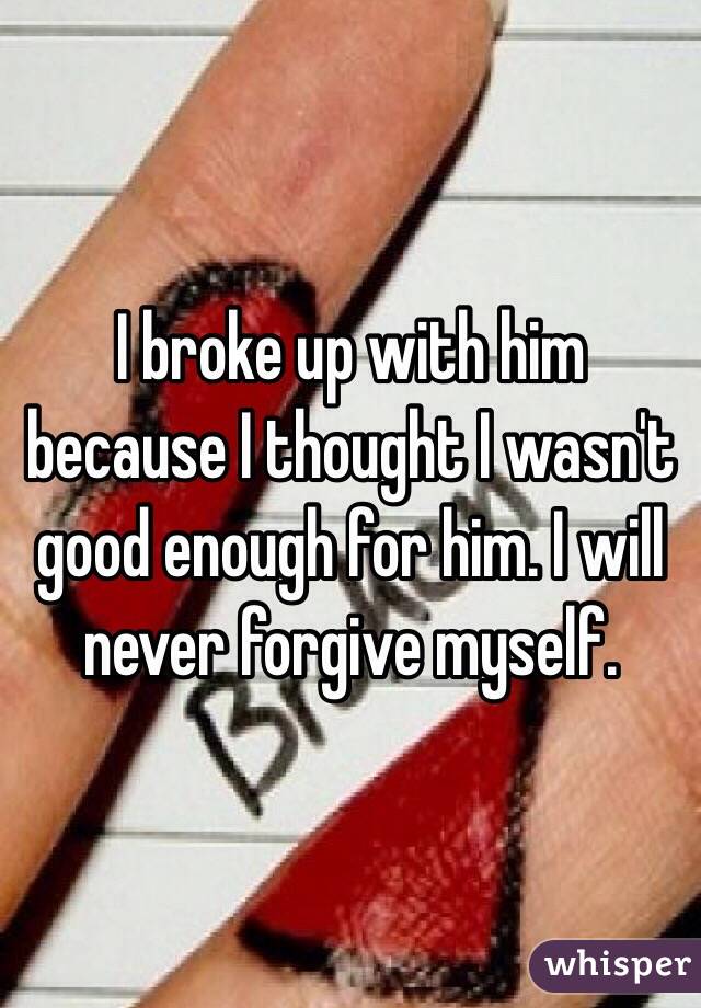 I broke up with him because I thought I wasn't good enough for him. I will never forgive myself. 