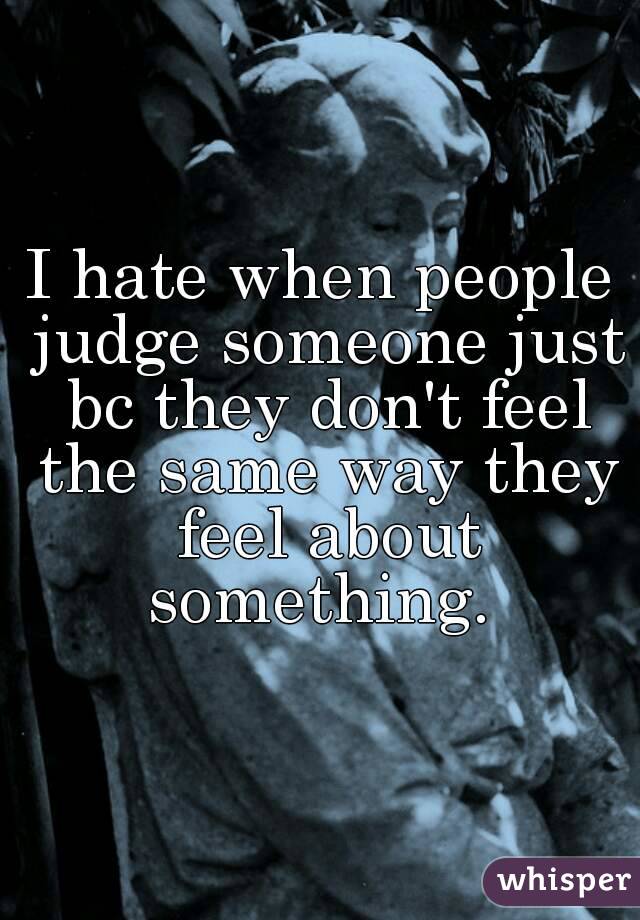 I hate when people judge someone just bc they don't feel the same way they feel about something. 