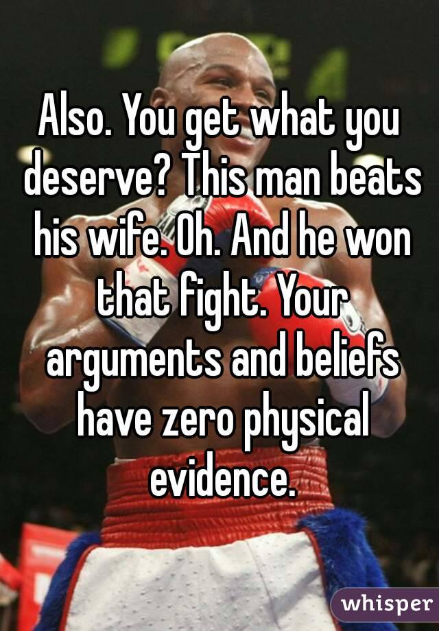 Also. You get what you deserve? This man beats his wife. Oh. And he won that fight. Your arguments and beliefs have zero physical evidence.