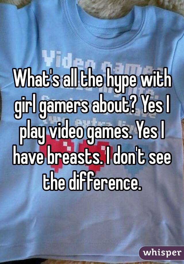 What's all the hype with girl gamers about? Yes I play video games. Yes I have breasts. I don't see the difference.