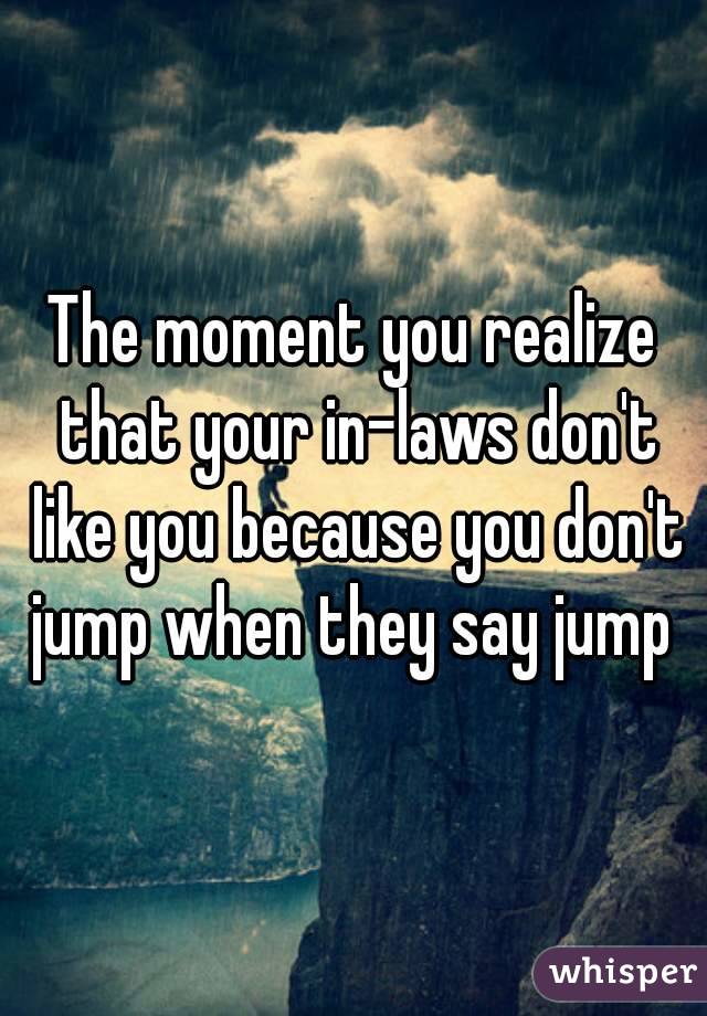 The moment you realize that your in-laws don't like you because you don't jump when they say jump 