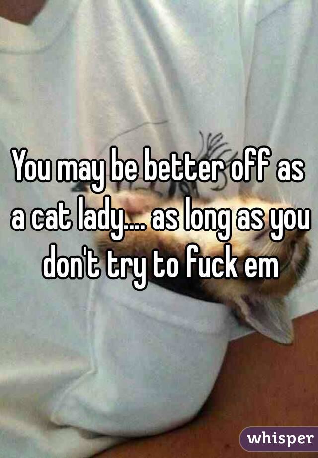 You may be better off as a cat lady.... as long as you don't try to fuck em