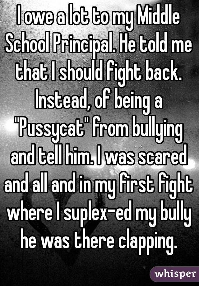 I owe a lot to my Middle School Principal. He told me that I should fight back. Instead, of being a "Pussycat" from bullying and tell him. I was scared and all and in my first fight where I suplex-ed my bully he was there clapping.