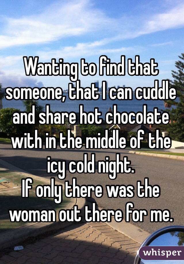 Wanting to find that someone, that I can cuddle and share hot chocolate with in the middle of the icy cold night. 
If only there was the woman out there for me.