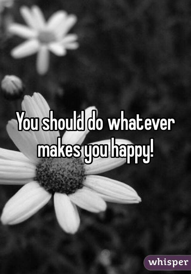 You should do whatever makes you happy!