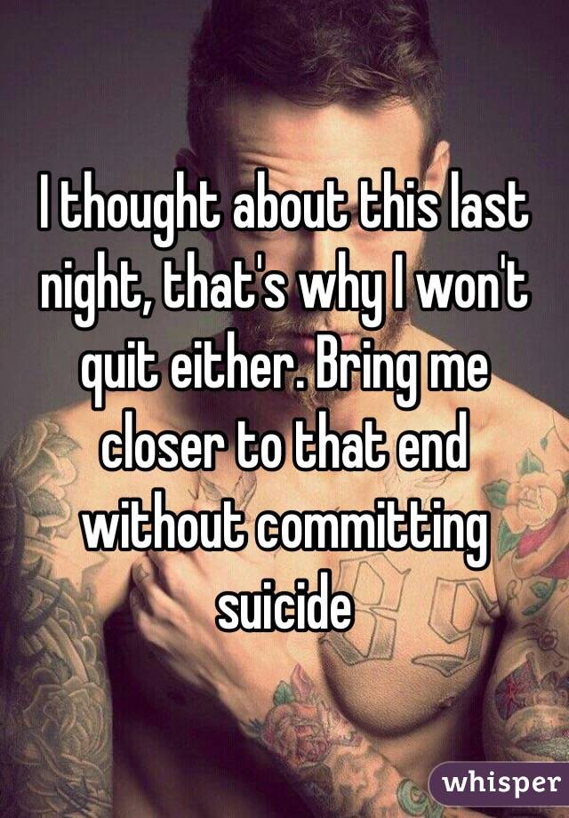 I thought about this last night, that's why I won't quit either. Bring me closer to that end without committing suicide
