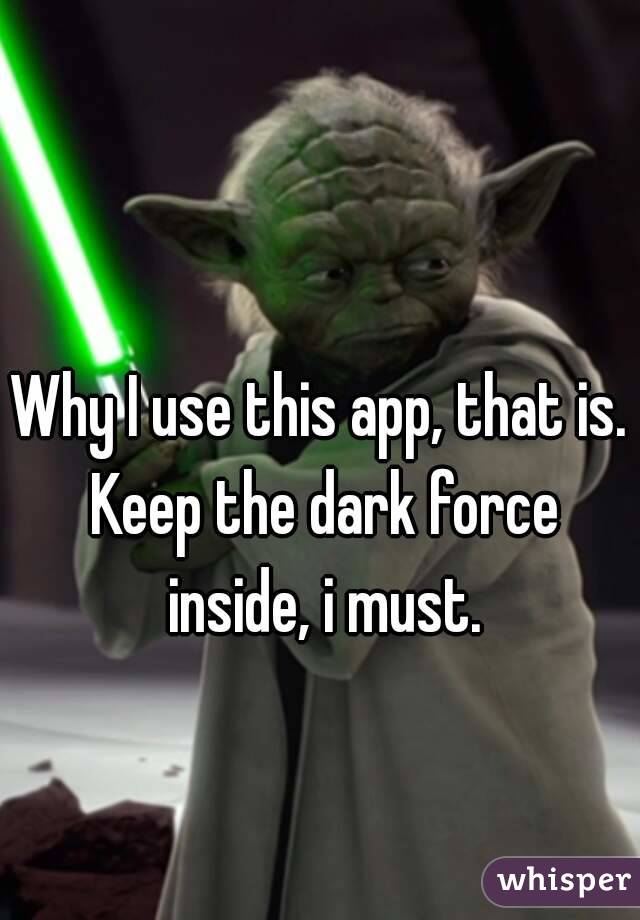 Why I use this app, that is. Keep the dark force inside, i must.