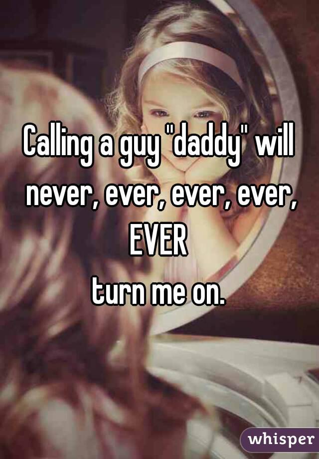 Calling a guy "daddy" will never, ever, ever, ever, EVER 
turn me on.