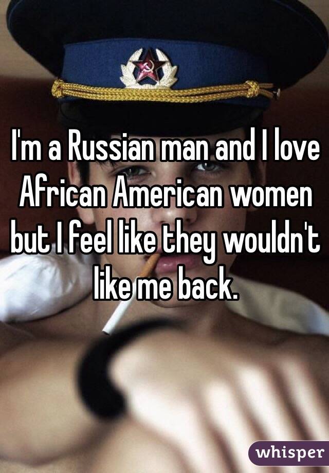 I'm a Russian man and I love African American women but I feel like they wouldn't like me back. 
