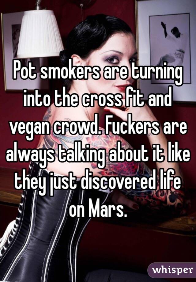 Pot smokers are turning into the cross fit and vegan crowd. Fuckers are always talking about it like they just discovered life on Mars.