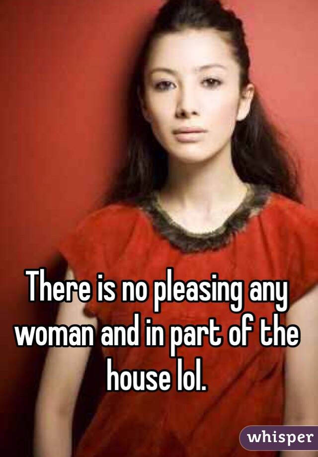 There is no pleasing any woman and in part of the house lol. 