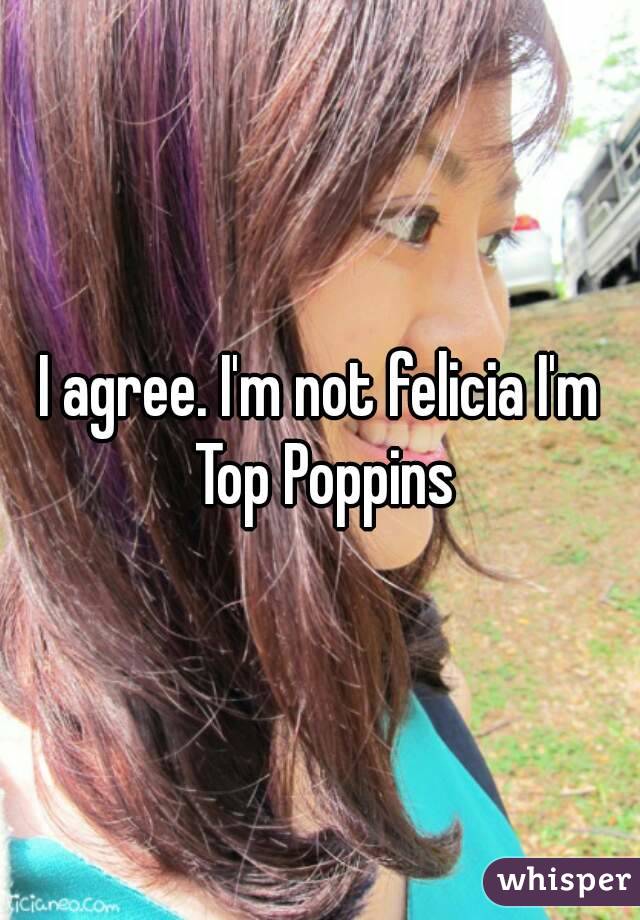 I agree. I'm not felicia I'm Top Poppins