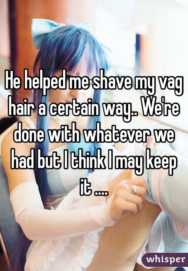 He helped me shave my vag hair a certain way.. We're done with whatever we had but I think I may keep it ....