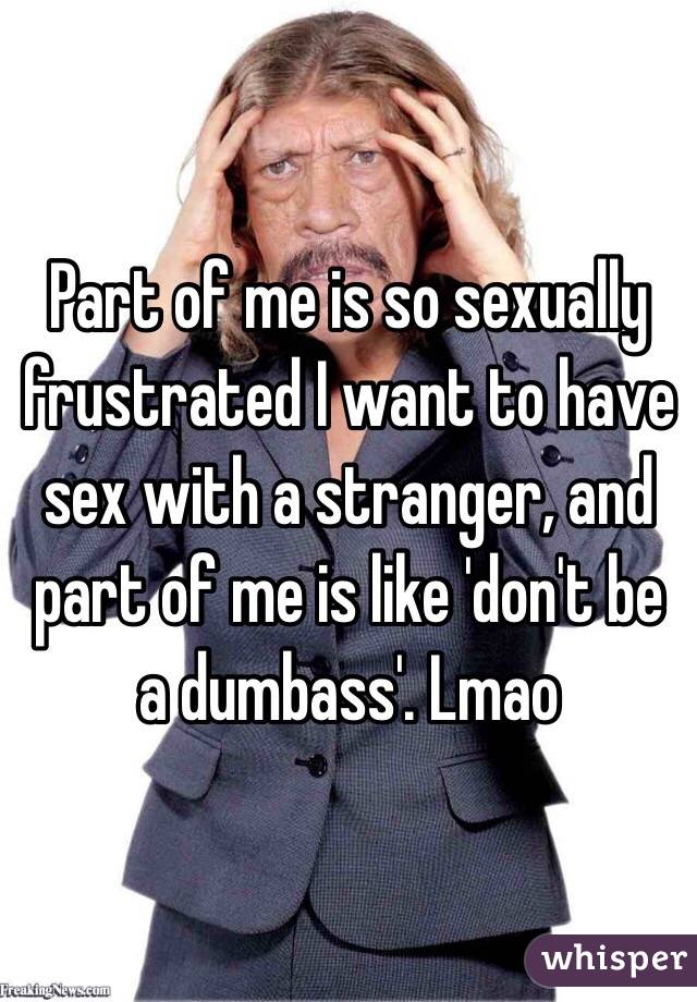 Part of me is so sexually frustrated I want to have sex with a stranger, and part of me is like 'don't be a dumbass'. Lmao