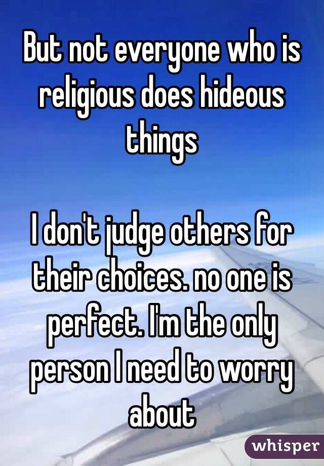 But not everyone who is religious does hideous things

I don't judge others for their choices. no one is perfect. I'm the only person I need to worry about